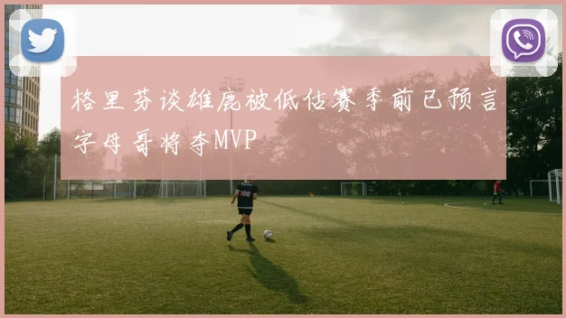格里芬谈雄鹿被低估赛季前已预言字母哥将夺MVP