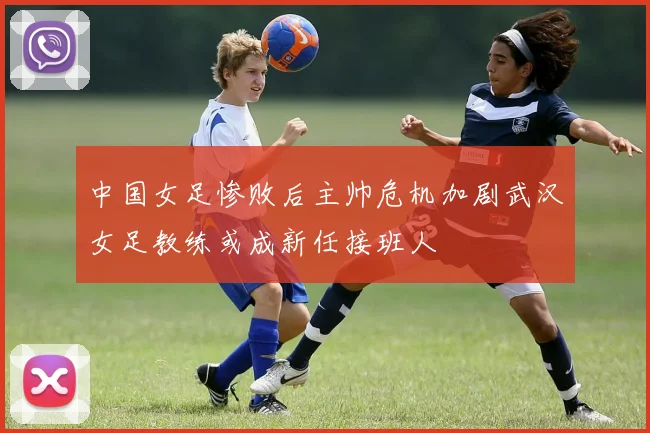 中国女足惨败后主帅危机加剧武汉女足教练或成新任接班人