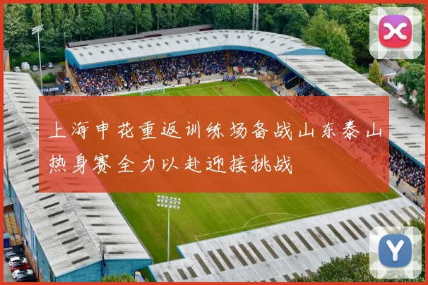 上海申花重返训练场备战山东泰山热身赛全力以赴迎接挑战