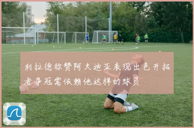 利拉德称赞阿夫迪亚表现出色开拓者争冠需依赖他这样的球员