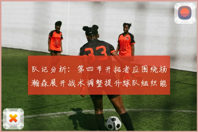 队记分析：第四节开拓者应围绕杨瀚森展开战术调整提升球队组织能力