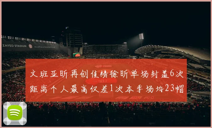 文班亚昕再创佳绩徐昕单场封盖6次距离个人最高仅差1次本季场均23帽领跑联盟