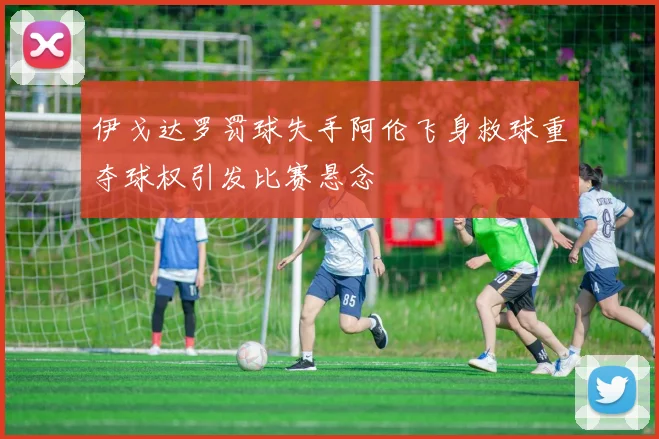 伊戈达罗罚球失手阿伦飞身救球重夺球权引发比赛悬念