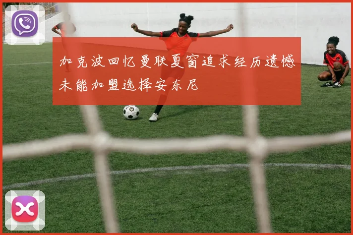 加克波回忆曼联夏窗追求经历遗憾未能加盟选择安东尼