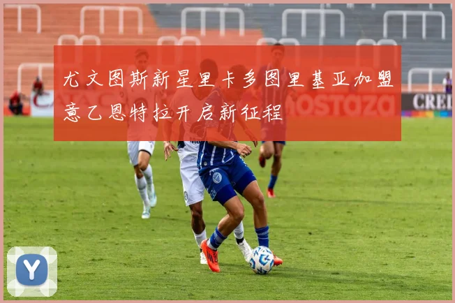 尤文图斯新星里卡多图里基亚加盟意乙恩特拉开启新征程