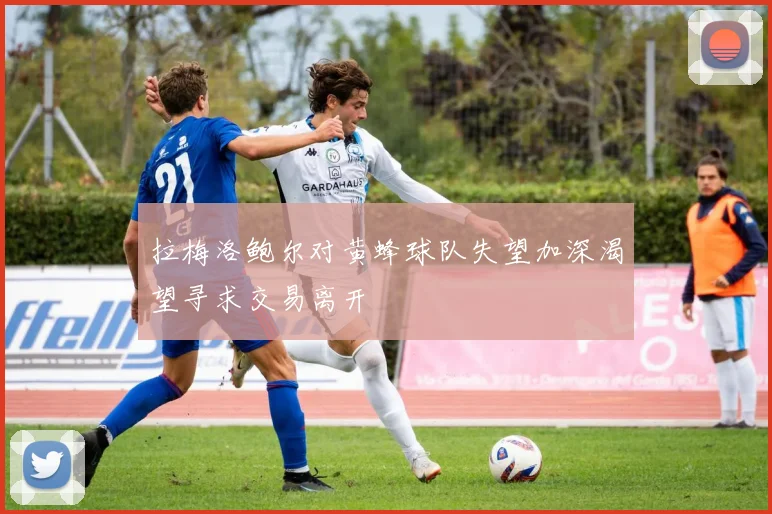 拉梅洛鲍尔对黄蜂球队失望加深渴望寻求交易离开
