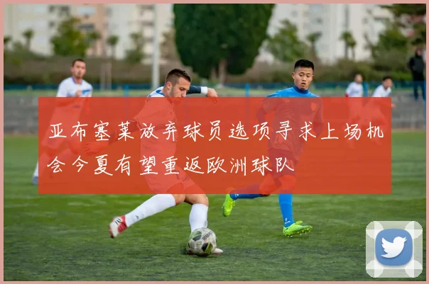 亚布塞莱放弃球员选项寻求上场机会今夏有望重返欧洲球队
