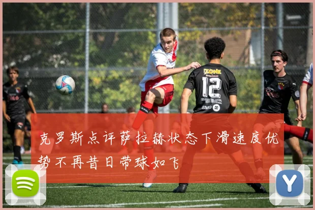克罗斯点评萨拉赫状态下滑速度优势不再昔日带球如飞