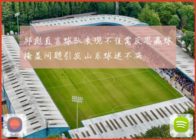 邱彪直言球队表现不佳需反思赢球掩盖问题引发山东球迷不满