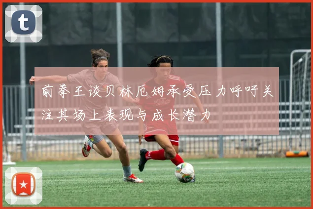 前拳王谈贝林厄姆承受压力呼吁关注其场上表现与成长潜力