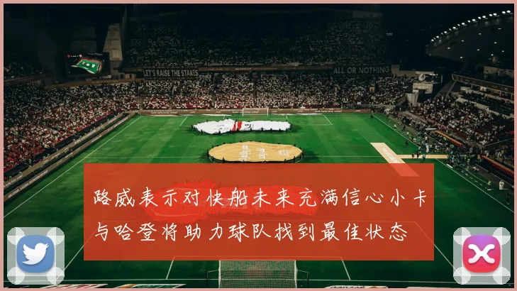 路威表示对快船未来充满信心小卡与哈登将助力球队找到最佳状态
