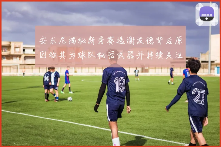 安东尼揭秘新秀赛选谢泼德背后原因称其为球队秘密武器并持续关注