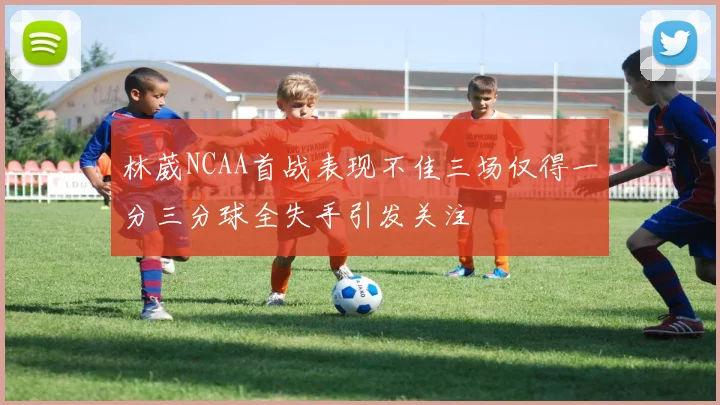 林葳NCAA首战表现不佳三场仅得一分三分球全失手引发关注