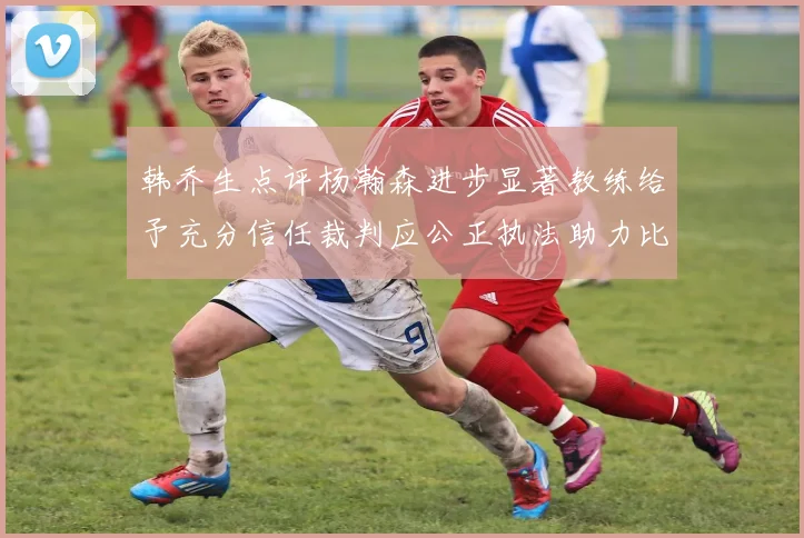 韩乔生点评杨瀚森进步显著教练给予充分信任裁判应公正执法助力比赛发展