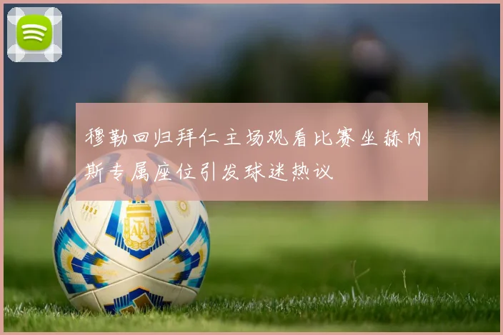 穆勒回归拜仁主场观看比赛坐赫内斯专属座位引发球迷热议