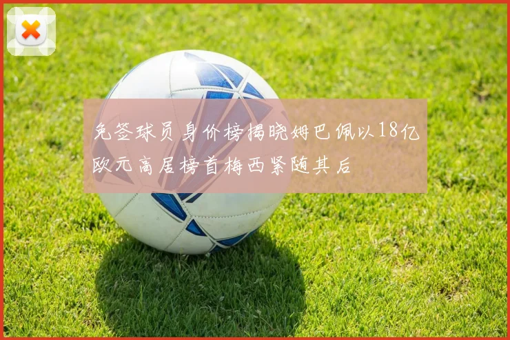 免签球员身价榜揭晓姆巴佩以18亿欧元高居榜首梅西紧随其后