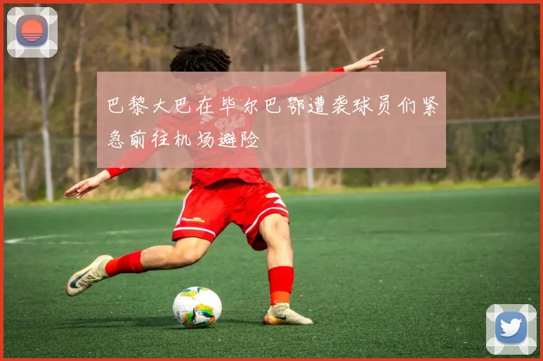 巴黎大巴在毕尔巴鄂遭袭球员们紧急前往机场避险