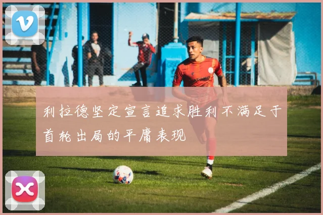 利拉德坚定宣言追求胜利不满足于首轮出局的平庸表现