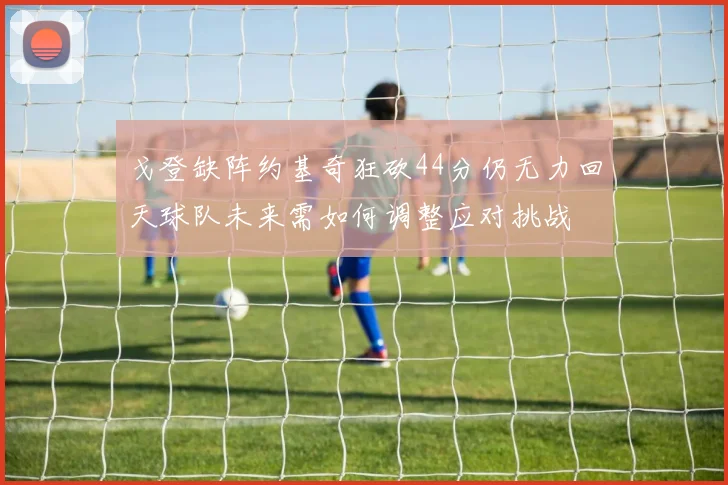 戈登缺阵约基奇狂砍44分仍无力回天球队未来需如何调整应对挑战