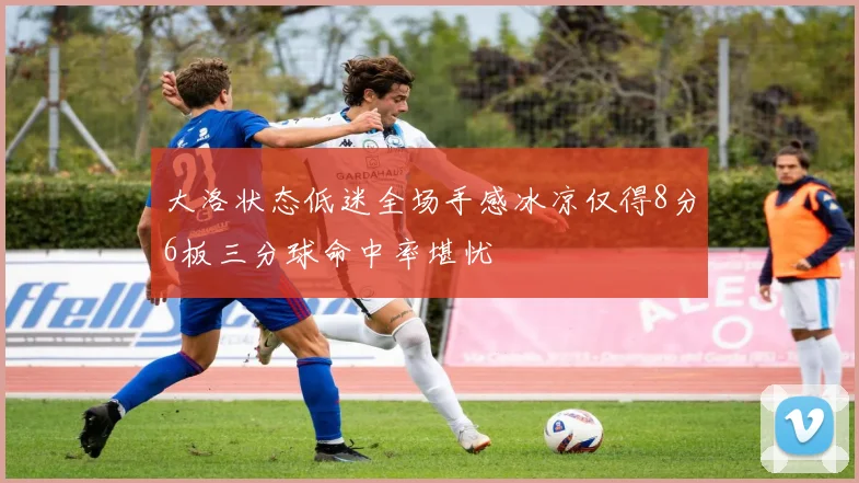 大洛状态低迷全场手感冰凉仅得8分6板三分球命中率堪忧