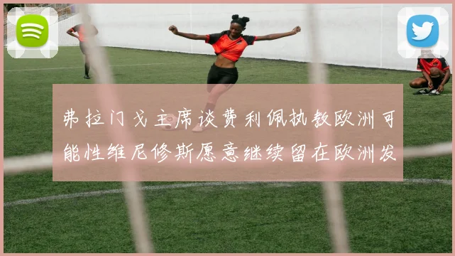 弗拉门戈主席谈费利佩执教欧洲可能性维尼修斯愿意继续留在欧洲发展