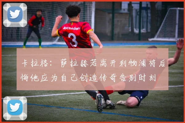 卡拉格：萨拉赫若离开利物浦将后悔他应为自己创造传奇告别时刻