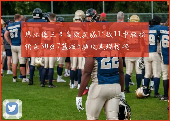 恩比德三节高效发威15投11中轻松斩获30分7篮板6助攻表现惊艳