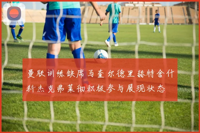 曼联训练缺席马奎尔德里赫特舍什科杰克弗莱彻积极参与展现状态