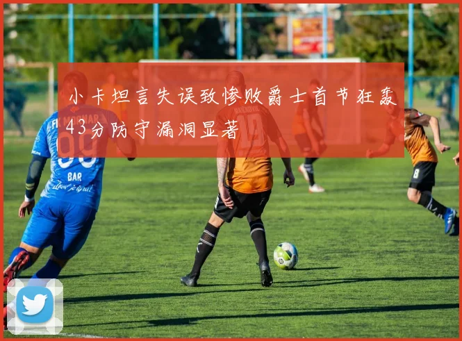 小卡坦言失误致惨败爵士首节狂轰43分防守漏洞显著