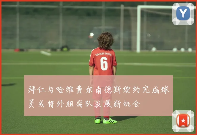 拜仁与哈维费尔南德斯续约完成球员或将外租离队发展新机会