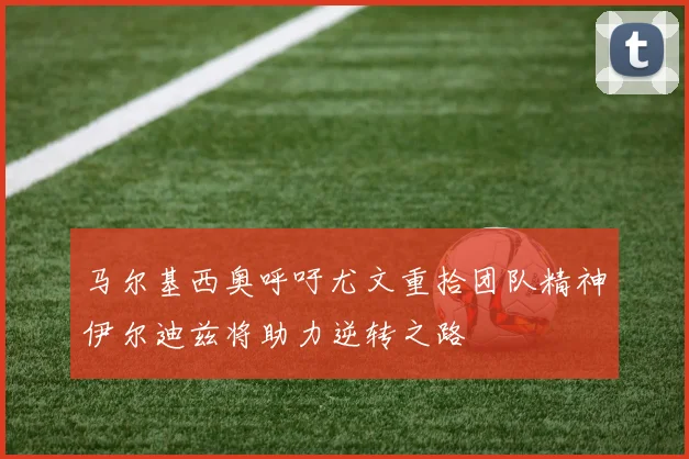 马尔基西奥呼吁尤文重拾团队精神伊尔迪兹将助力逆转之路