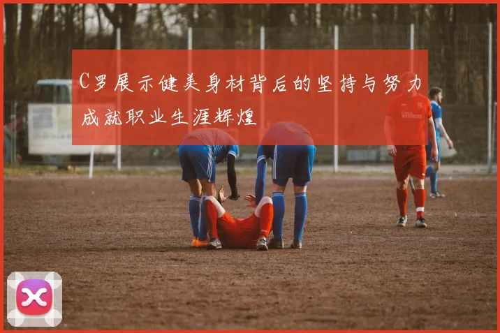 C罗展示健美身材背后的坚持与努力成就职业生涯辉煌
