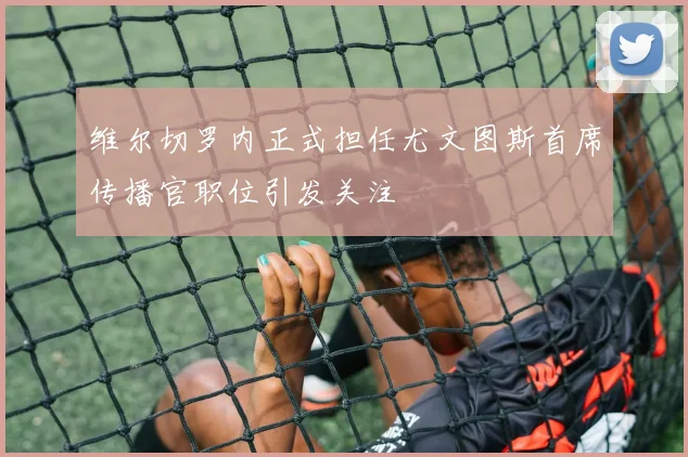 维尔切罗内正式担任尤文图斯首席传播官职位引发关注