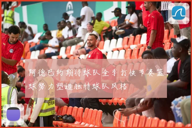 阿德巴约期待球队全季打快节奏篮球努力塑造独特球队风格