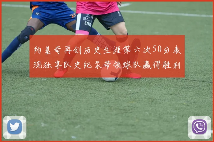 约基奇再创历史生涯第六次50分表现独享队史纪录带领球队赢得胜利