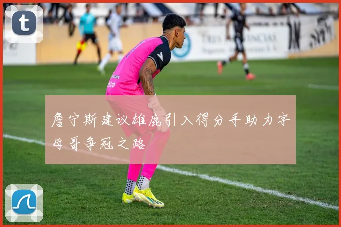 詹宁斯建议雄鹿引入得分手助力字母哥争冠之路