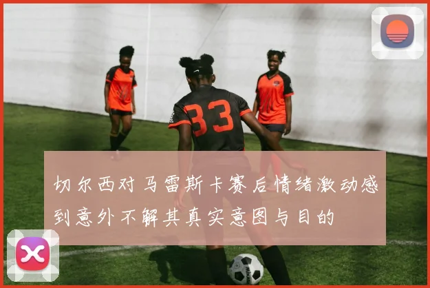 切尔西对马雷斯卡赛后情绪激动感到意外不解其真实意图与目的