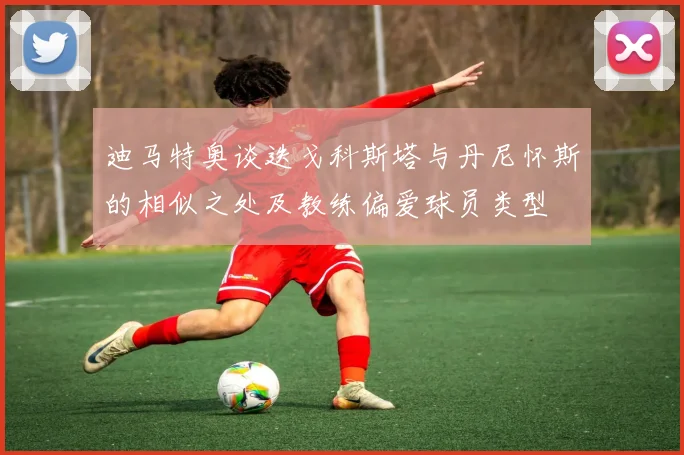 迪马特奥谈迭戈科斯塔与丹尼怀斯的相似之处及教练偏爱球员类型