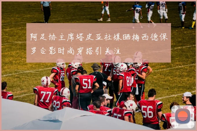 阿足协主席塔皮亚社媒晒梅西德保罗合影时尚穿搭引关注