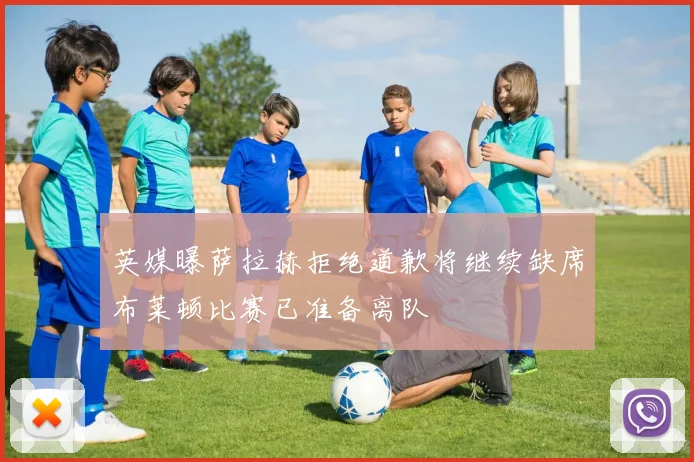 英媒曝萨拉赫拒绝道歉将继续缺席布莱顿比赛已准备离队