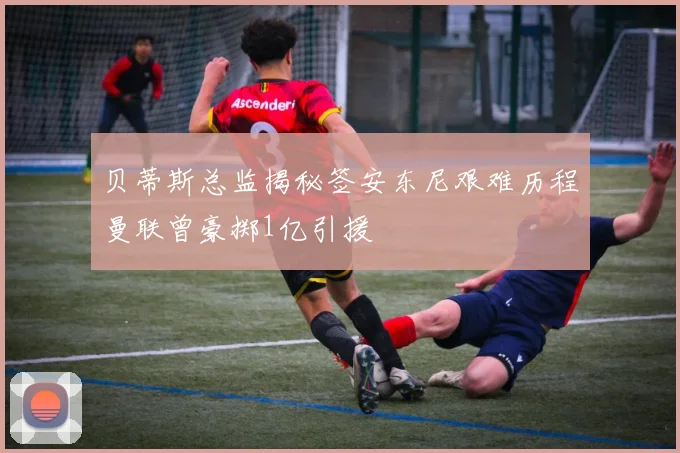 贝蒂斯总监揭秘签安东尼艰难历程曼联曾豪掷1亿引援