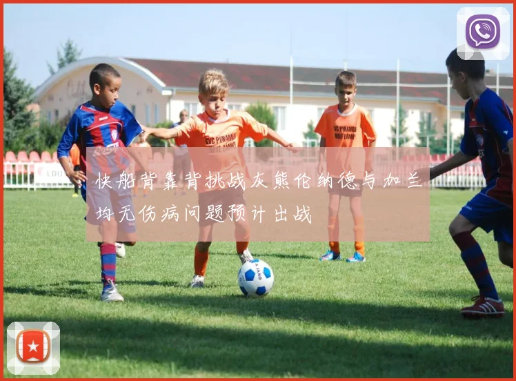 快船背靠背挑战灰熊伦纳德与加兰均无伤病问题预计出战