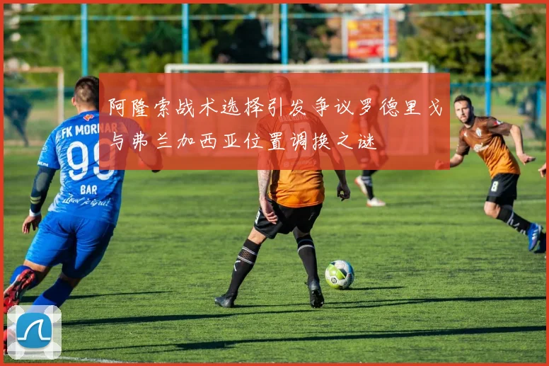 阿隆索战术选择引发争议罗德里戈与弗兰加西亚位置调换之谜