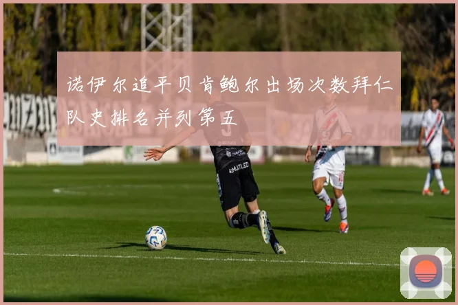 诺伊尔追平贝肯鲍尔出场次数拜仁队史排名并列第五
