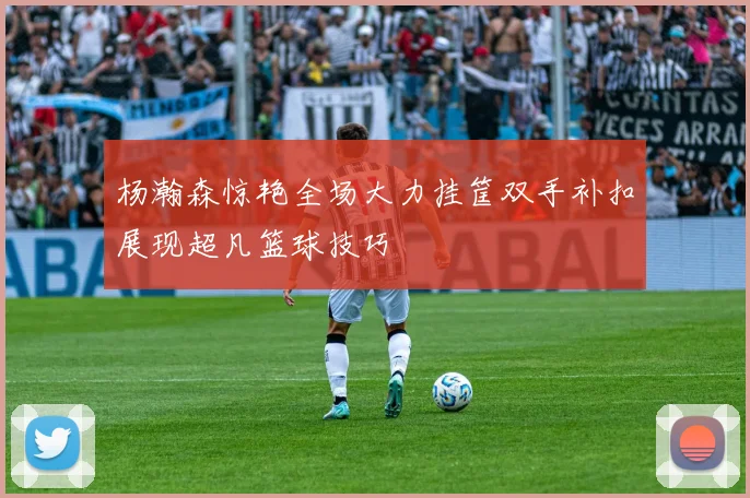 杨瀚森惊艳全场大力挂筐双手补扣展现超凡篮球技巧