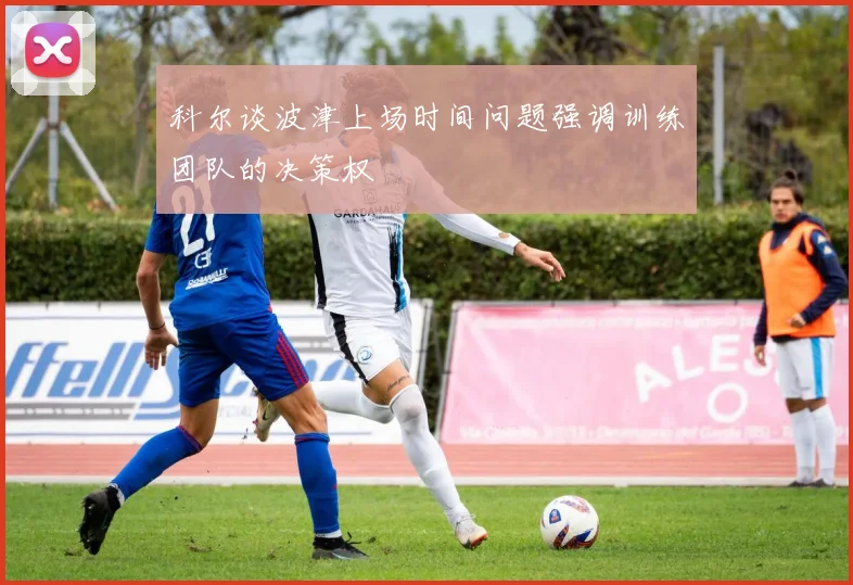 科尔谈波津上场时间问题强调训练团队的决策权