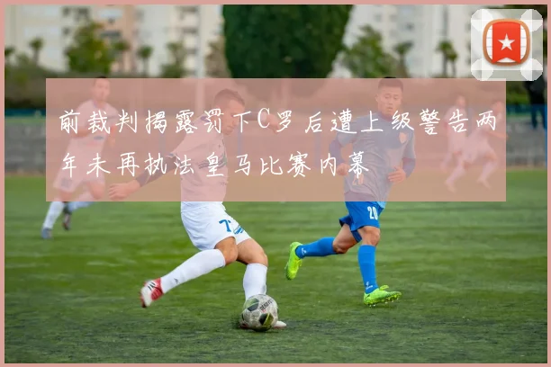 前裁判揭露罚下C罗后遭上级警告两年未再执法皇马比赛内幕